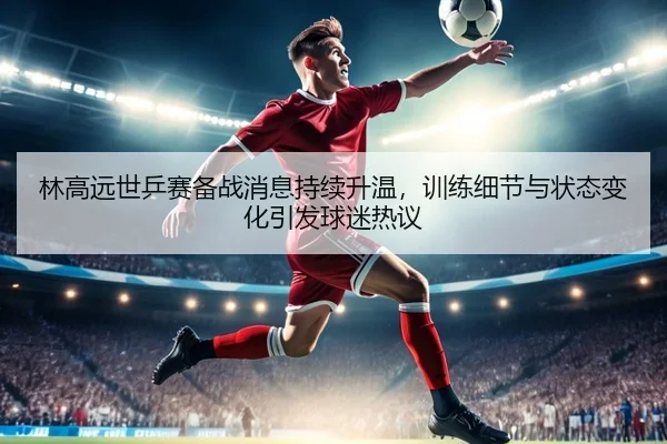林高远世乒赛备战消息持续升温，训练细节与状态变化引发球迷热议